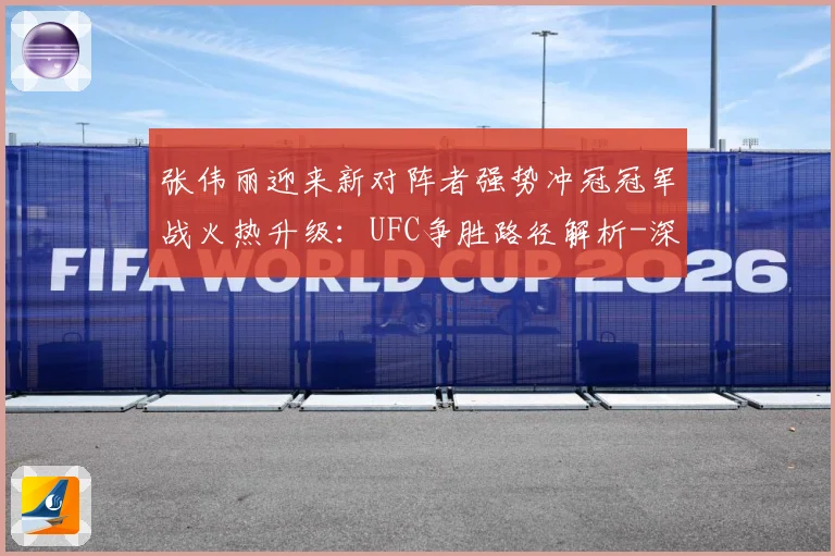 张伟丽迎来新对阵者强势冲冠冠军战火热升级：UFC争胜路径解析-深度解析