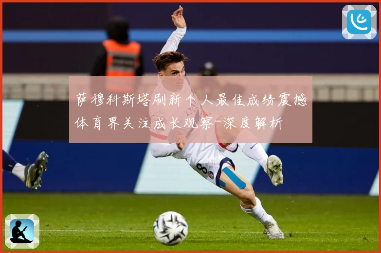 萨穆科斯塔刷新个人最佳成绩震撼体育界关注成长观察-深度解析