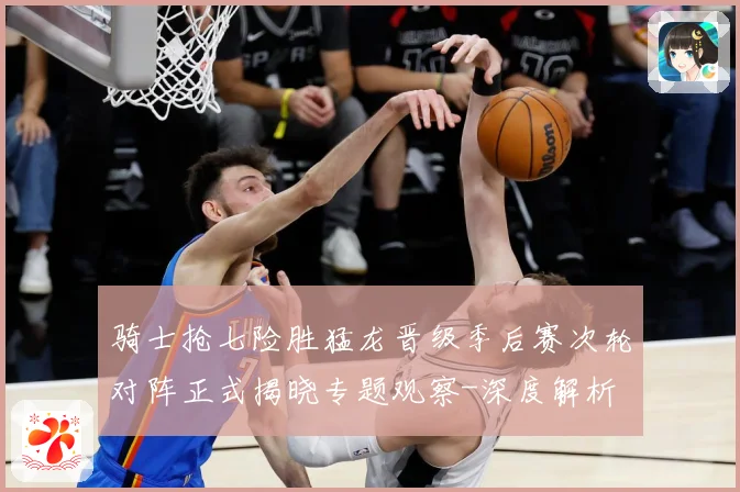 骑士抢七险胜猛龙晋级季后赛次轮对阵正式揭晓专题观察-深度解析
