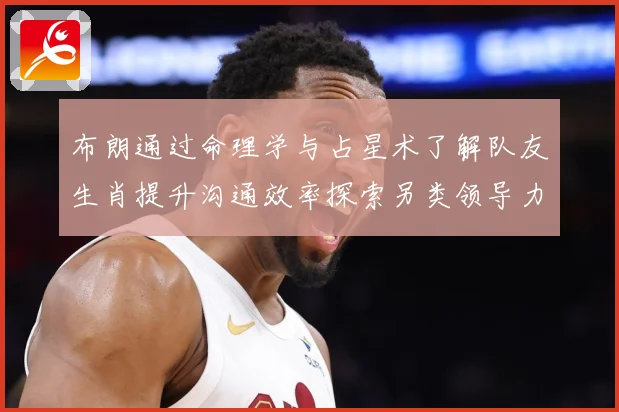 布朗通过命理学与占星术了解队友生肖提升沟通效率探索另类领导力成长观察-深度解析