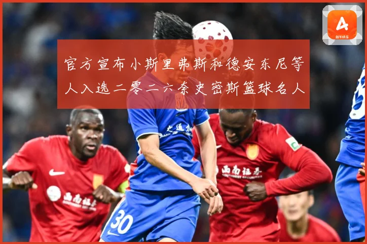 官方宣布小斯里弗斯和德安东尼等人入选二零二六奈史密斯篮球名人赛场复盘-深度解析