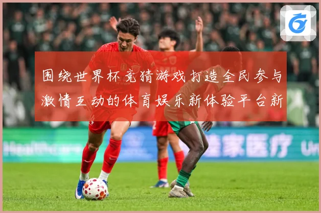 围绕世界杯竞猜游戏打造全民参与激情互动的体育娱乐新体验平台新数据研判-深度解析