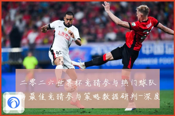 二零二六世界杯竞猜参与热门球队与最佳竞猜参与策略数据研判-深度解析