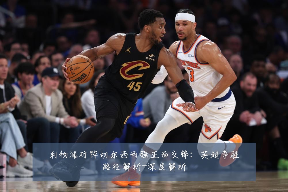利物浦对阵切尔西两强正面交锋：英超争胜路径解析-深度解析