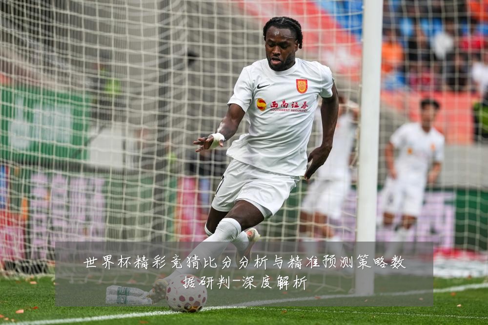 世界杯精彩竞猜比分分析与精准预测策略数据研判-深度解析