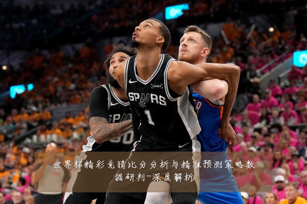 世界杯精彩竞猜比分分析与精准预测策略数据研判-深度解析